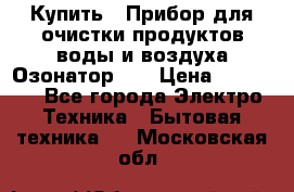 Купить : Прибор для очистки продуктов,воды и воздуха.Озонатор    › Цена ­ 26 625 - Все города Электро-Техника » Бытовая техника   . Московская обл.